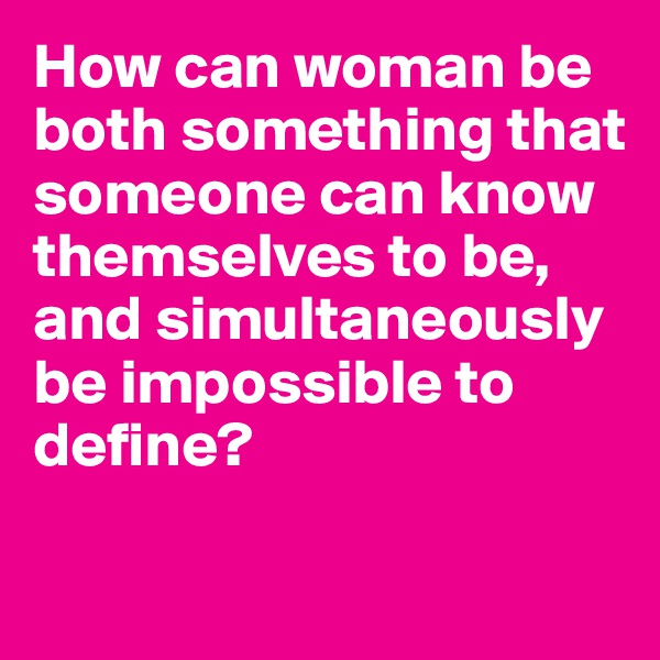 How can woman be both something that someone can know themselves to be, and simultaneously be impossible to define?

