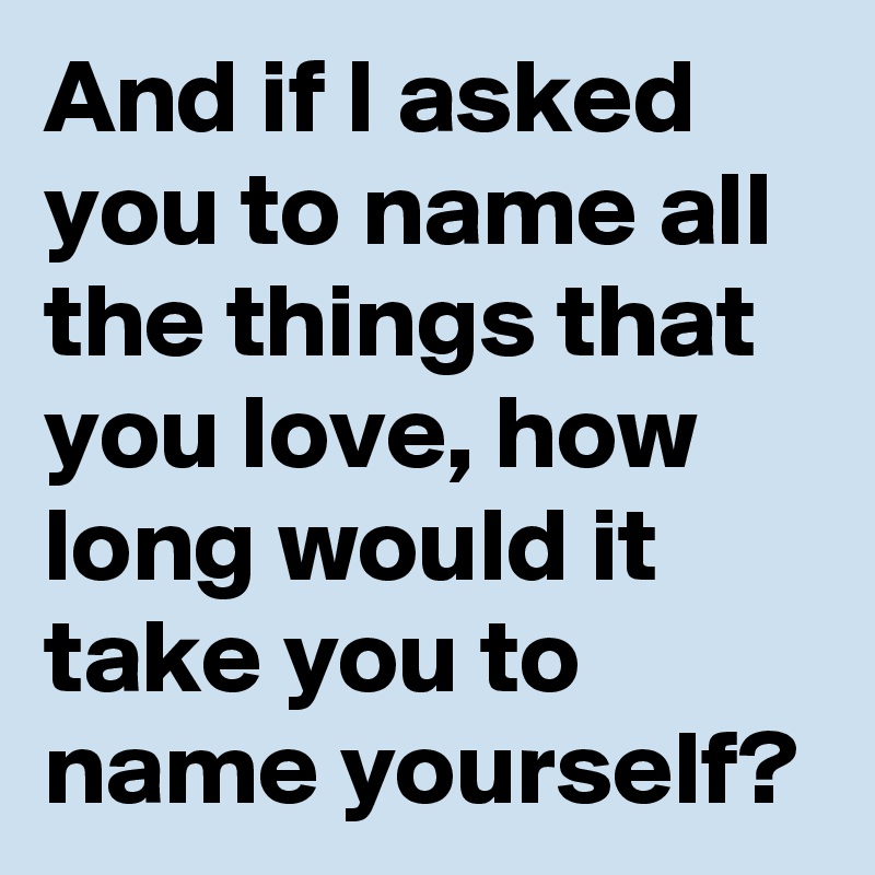 And if I asked you to name all the things that you love, how long would it take you to name yourself?