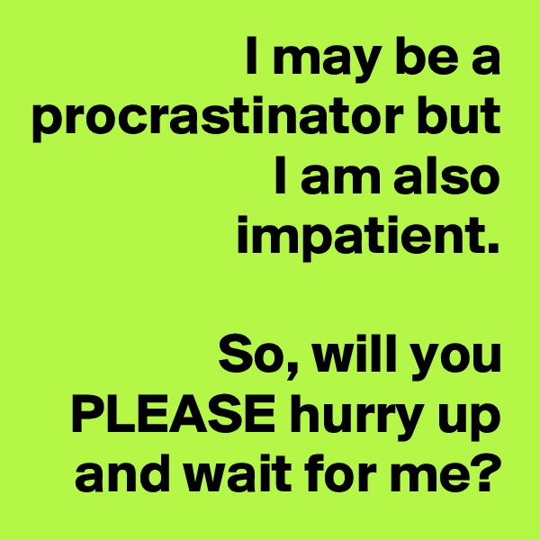 I may be a procrastinator but I am also impatient.

So, will you PLEASE hurry up and wait for me?