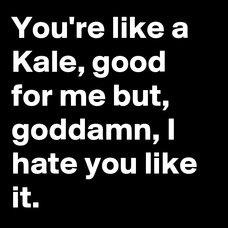 You're like a Kale, good for me but, goddamn, I hate you like it.