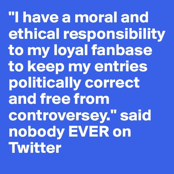 "I have a moral and ethical responsibility to my loyal fanbase to keep my entries politically correct and free from controversey." said nobody EVER on Twitter