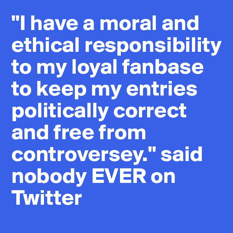 "I have a moral and ethical responsibility to my loyal fanbase to keep my entries politically correct and free from controversey." said nobody EVER on Twitter