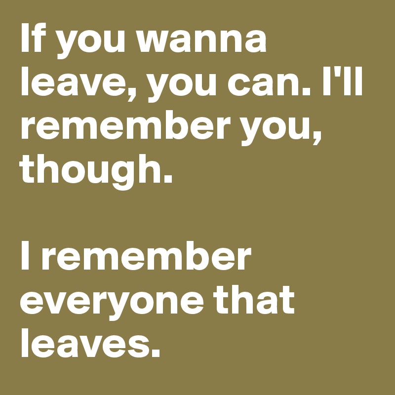 If you wanna leave, you can. I'll remember you, though.

I remember everyone that leaves.
