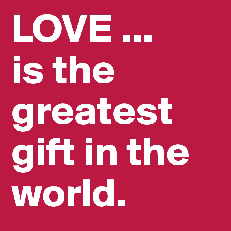 LOVE ...
is the greatest gift in the world.