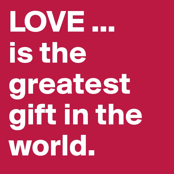 LOVE ...
is the greatest gift in the world.