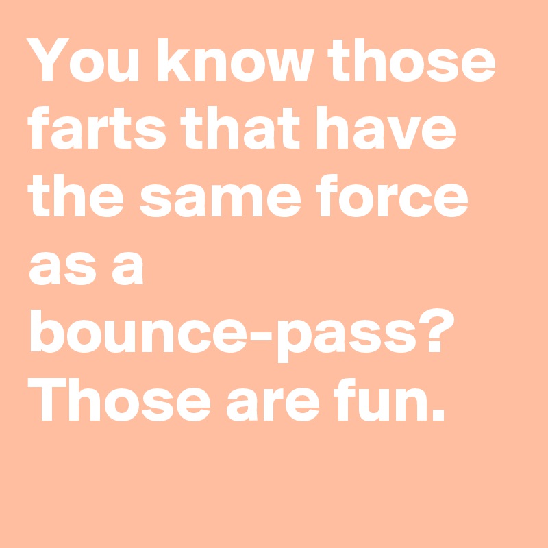 You know those farts that have the same force as a bounce-pass? Those are fun.