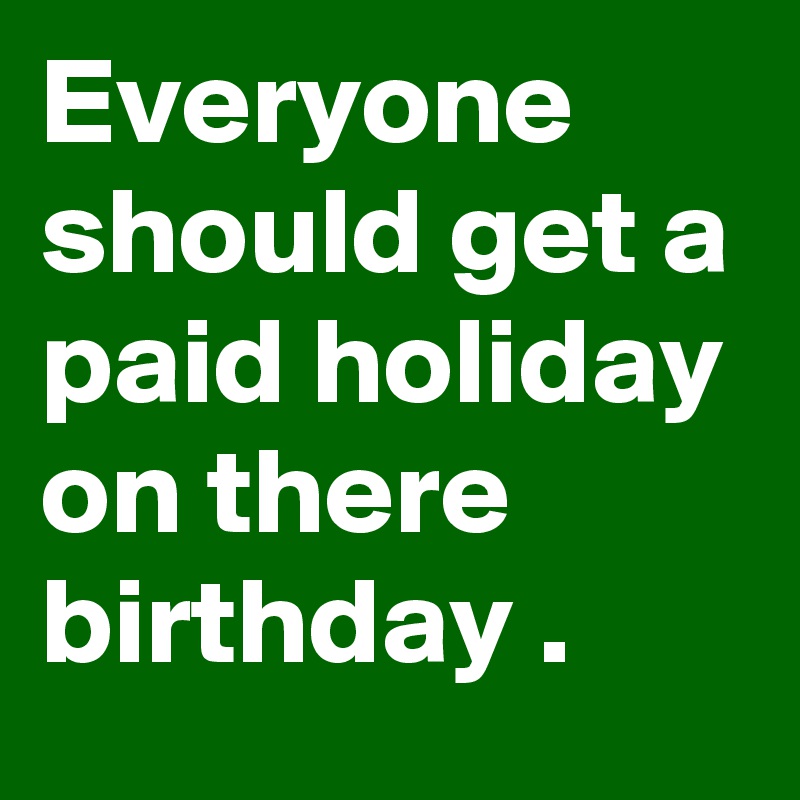 Everyone should get a paid holiday on there birthday .