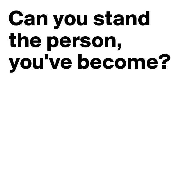 Can you stand the person, you've become?



