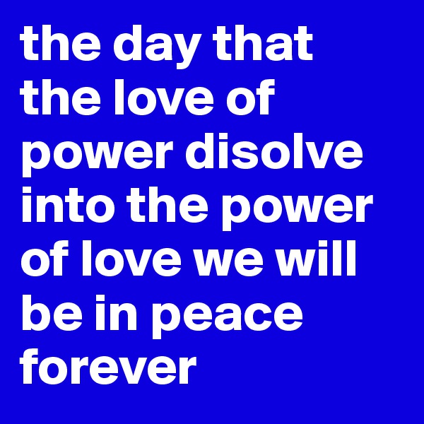 the day that the love of power disolve into the power of love we will be in peace forever