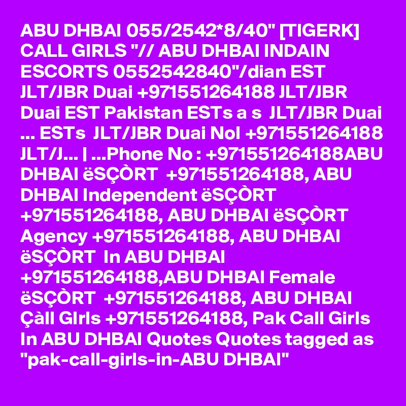 ABU DHBAI 055/2542*8/40" [TIGERK] CALL GIRLS "// ABU DHBAI INDAIN ESCORTS 0552542840"/dian EST  JLT/JBR Duai +971551264188 JLT/JBR Duai EST Pakistan ESTs a s  JLT/JBR Duai ... ESTs  JLT/JBR Duai NoI +971551264188 JLT/J... | ...Phone No : +971551264188ABU DHBAI ëSÇÒRT  +971551264188, ABU DHBAI Independent ëSÇÒRT  +971551264188, ABU DHBAI ëSÇÒRT  Agency +971551264188, ABU DHBAI ëSÇÒRT  In ABU DHBAI +971551264188,ABU DHBAI Female ëSÇÒRT  +971551264188, ABU DHBAI Çàll GIrls +971551264188, Pak Call Girls In ABU DHBAI Quotes Quotes tagged as "pak-call-girls-in-ABU DHBAI"
