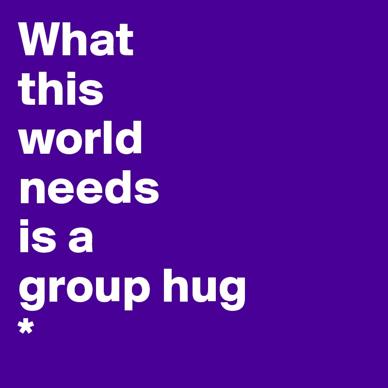 What 
this
world 
needs
is a 
group hug 
*