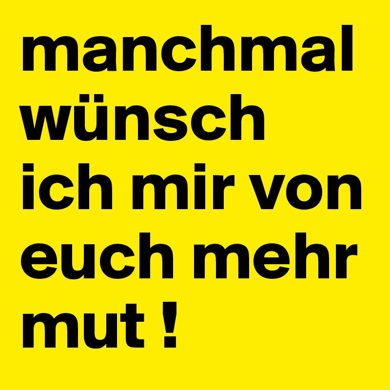 manchmal wünsch ich mir von euch mehr mut ! 