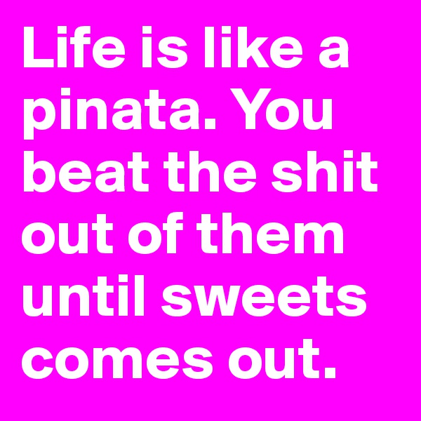 Life is like a pinata. You beat the shit out of them until sweets comes out.