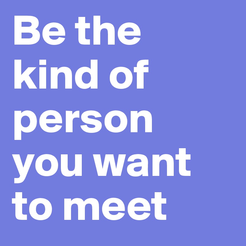 Be the kind of person you want to meet