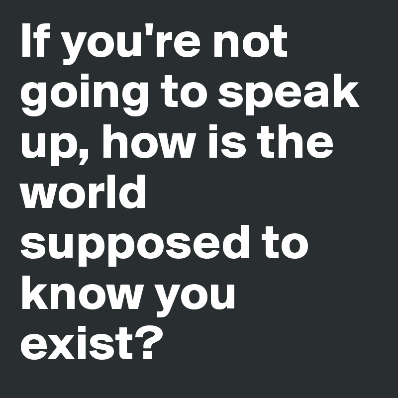 If you're not going to speak up, how is the world supposed to know you exist?