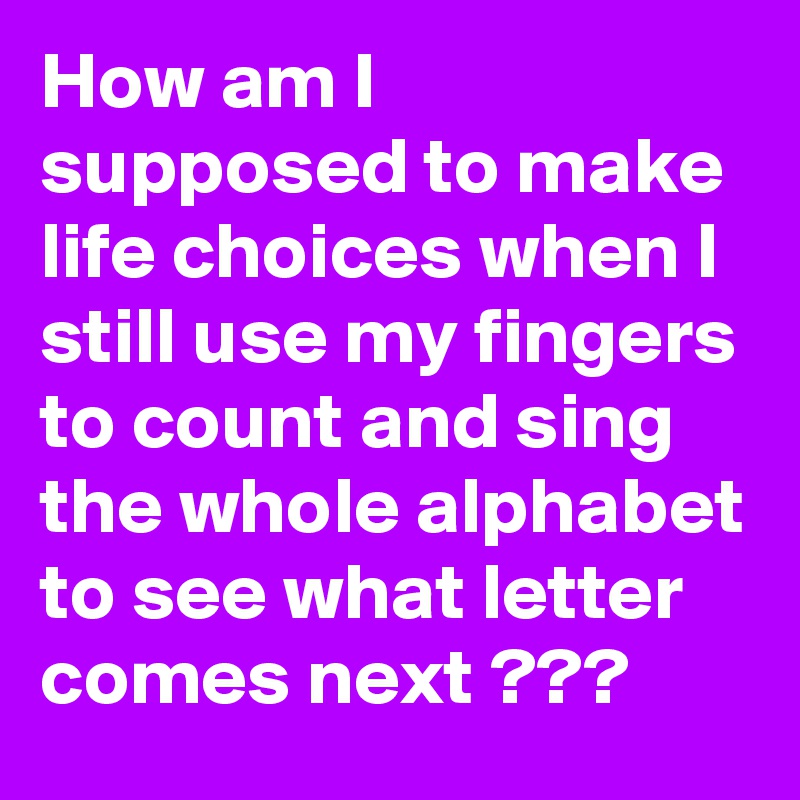 How am I supposed to make life choices when I still use my fingers to count and sing the whole alphabet to see what letter comes next ???
