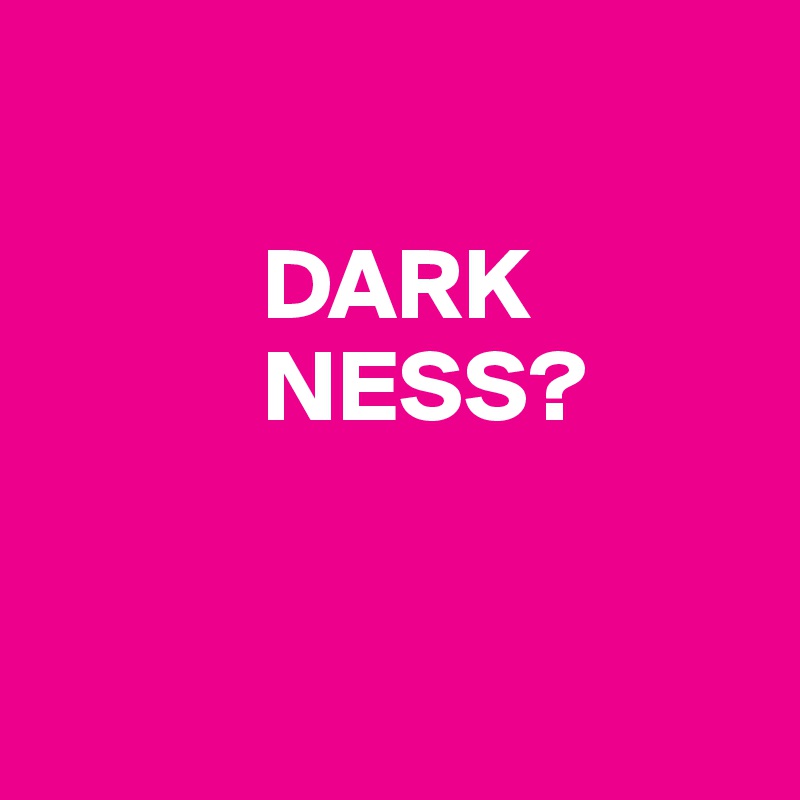 

           DARK
           NESS?


