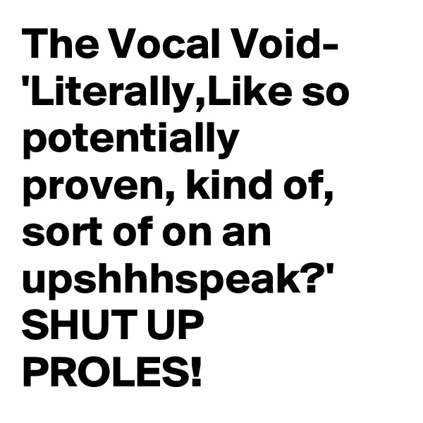 The Vocal Void-
'Literally,Like so potentially proven, kind of, sort of on an upshhhspeak?'
SHUT UP PROLES!