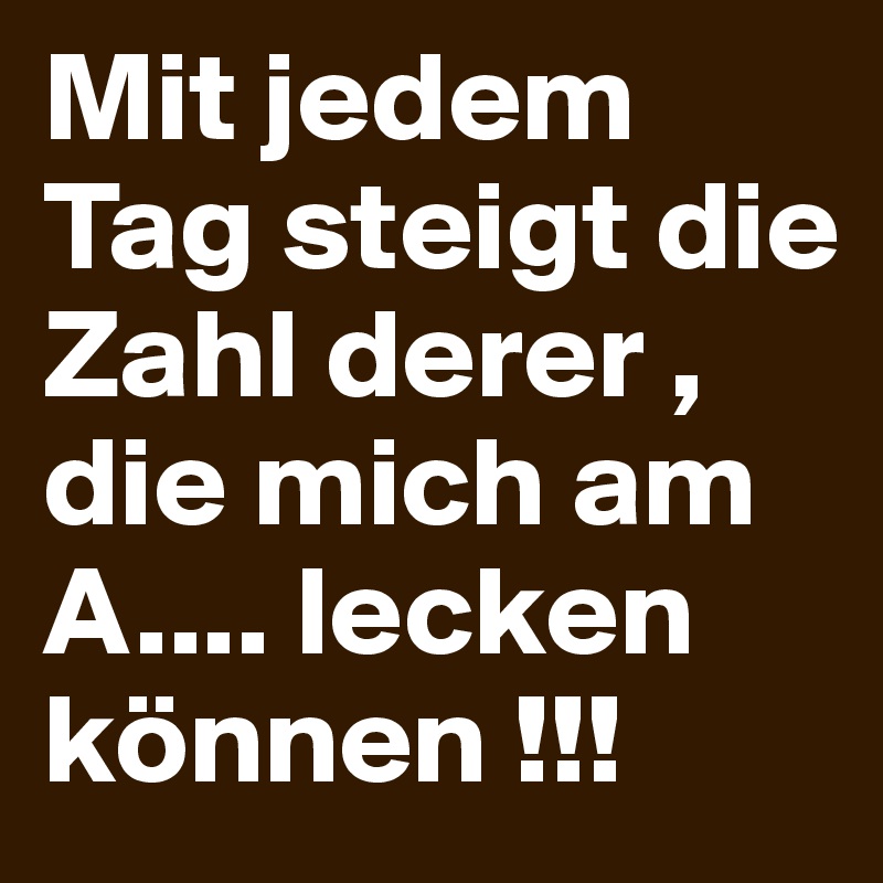 Mit jedem Tag steigt die Zahl derer , die mich am A.... lecken können !!!