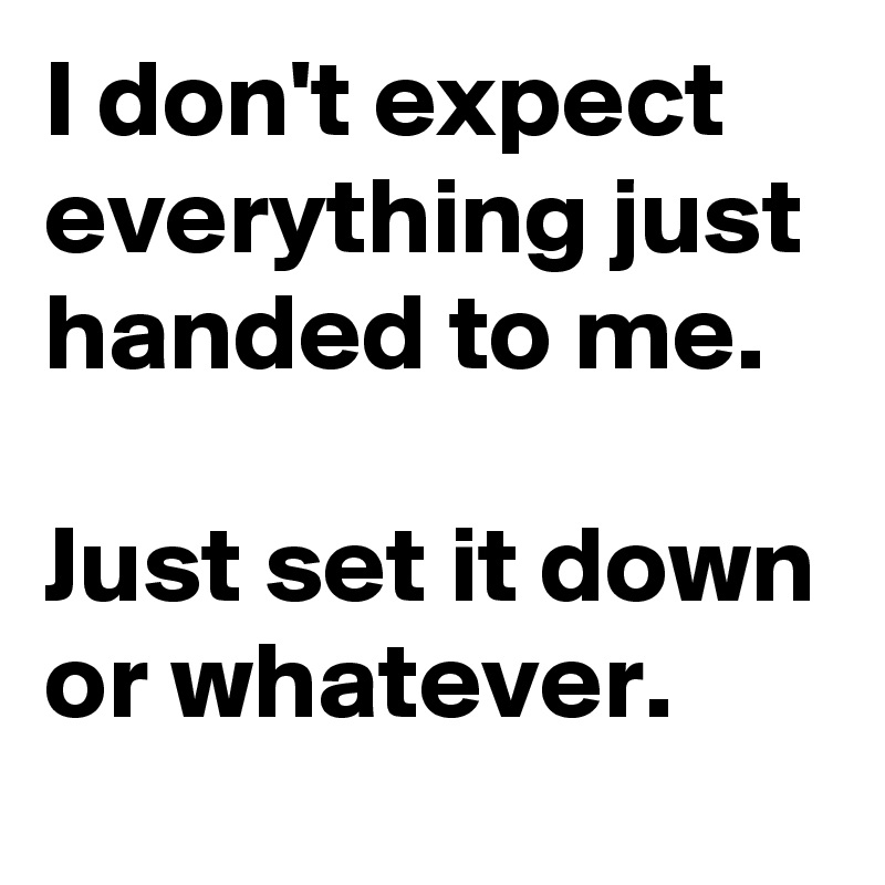 I don't expect everything just handed to me.

Just set it down or whatever. 