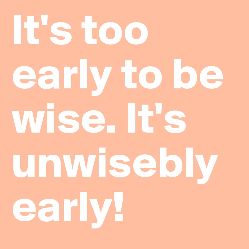 It's too early to be wise. It's unwisebly early!