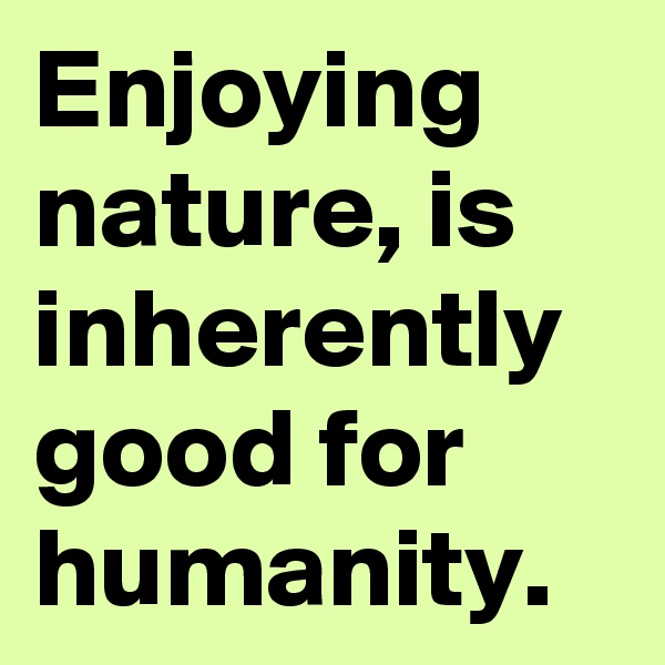 Enjoying nature, is inherently good for humanity.