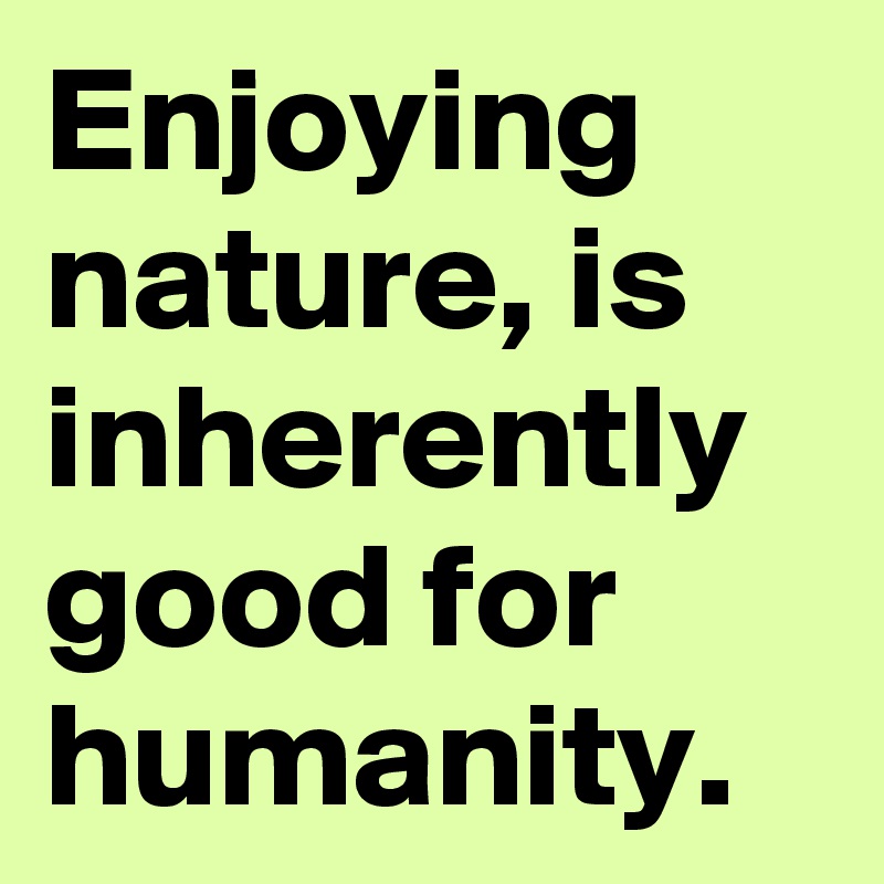 Enjoying nature, is inherently good for humanity.