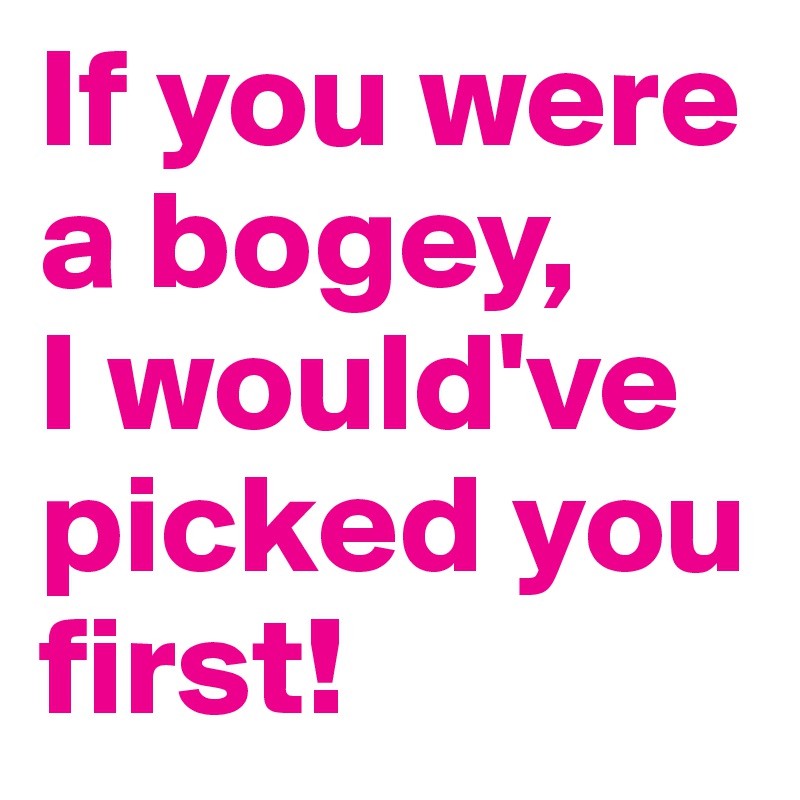 If you were a bogey, 
I would've picked you first! 