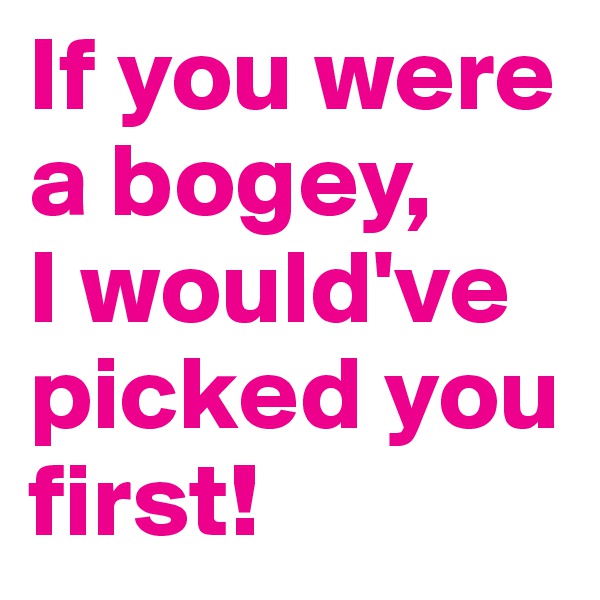 If you were a bogey, 
I would've picked you first! 