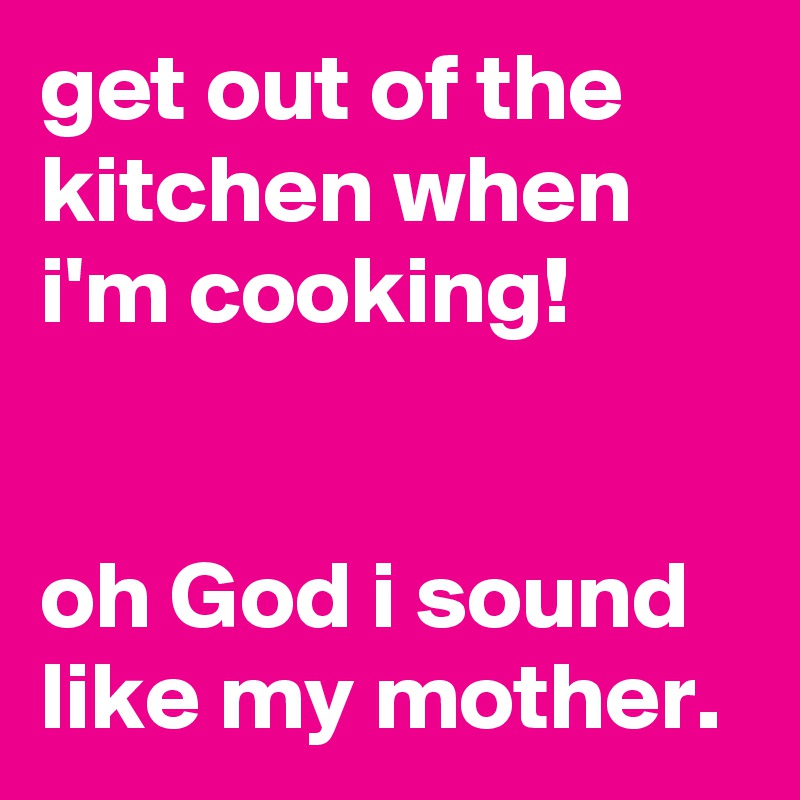 get out of the kitchen when i'm cooking!


oh God i sound like my mother.