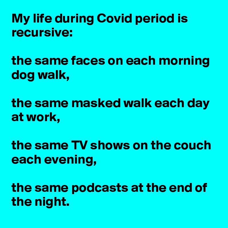My life during Covid period is recursive: 

the same faces on each morning dog walk, 

the same masked walk each day at work,  

the same TV shows on the couch each evening, 

the same podcasts at the end of the night.