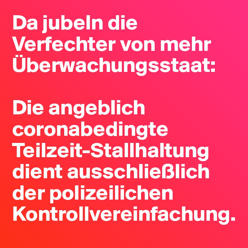 Da jubeln die Verfechter von mehr Überwachungsstaat:

Die angeblich coronabedingte Teilzeit-Stallhaltung dient ausschließlich der polizeilichen Kontrollvereinfachung.