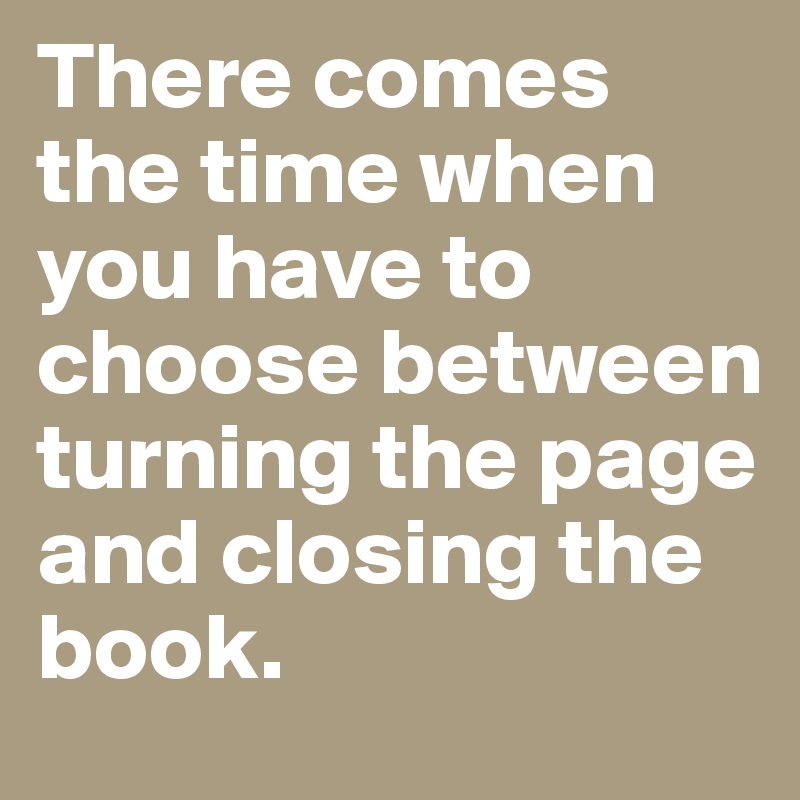 There comes the time when you have to choose between turning the page and closing the book. 