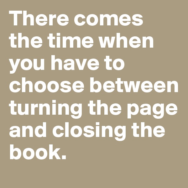 There comes the time when you have to choose between turning the page and closing the book. 