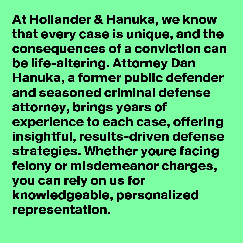 At Hollander & Hanuka, we know that every case is unique, and the consequences of a conviction can be life-altering. Attorney Dan Hanuka, a former public defender and seasoned criminal defense attorney, brings years of experience to each case, offering insightful, results-driven defense strategies. Whether youre facing felony or misdemeanor charges, you can rely on us for knowledgeable, personalized representation.