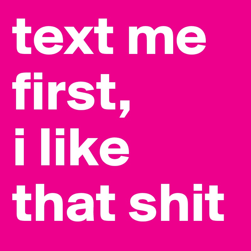 text me first,
i like that shit