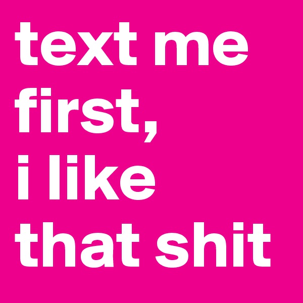 text me first,
i like that shit