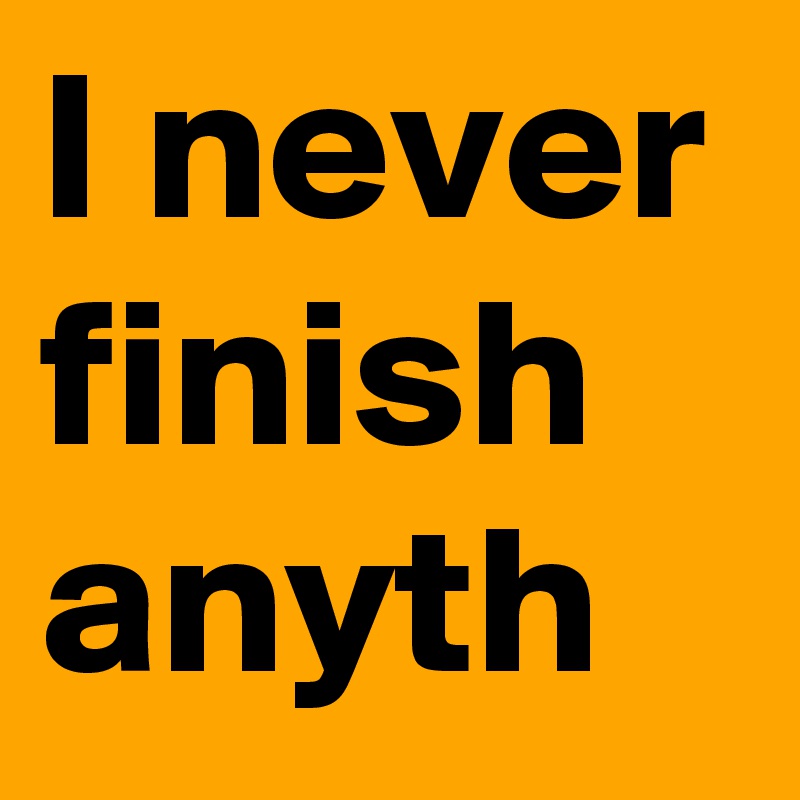 I never finish anyth