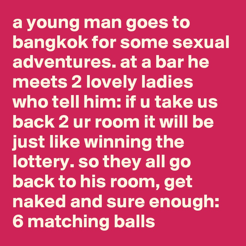 a young man goes to bangkok for some sexual adventures. at a bar he meets 2 lovely ladies who tell him: if u take us back 2 ur room it will be just like winning the lottery. so they all go back to his room, get naked and sure enough: 6 matching balls