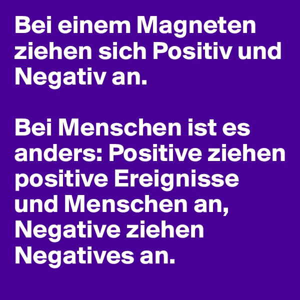 Bei einem Magneten ziehen sich Positiv und Negativ an.

Bei Menschen ist es anders: Positive ziehen positive Ereignisse und Menschen an, Negative ziehen Negatives an.