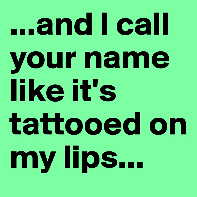 ...and I call your name like it's tattooed on my lips...