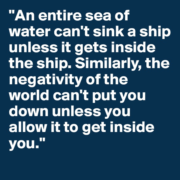 "An entire sea of water can't sink a ship unless it gets inside the ship. Similarly, the negativity of the world can't put you down unless you allow it to get inside you." 