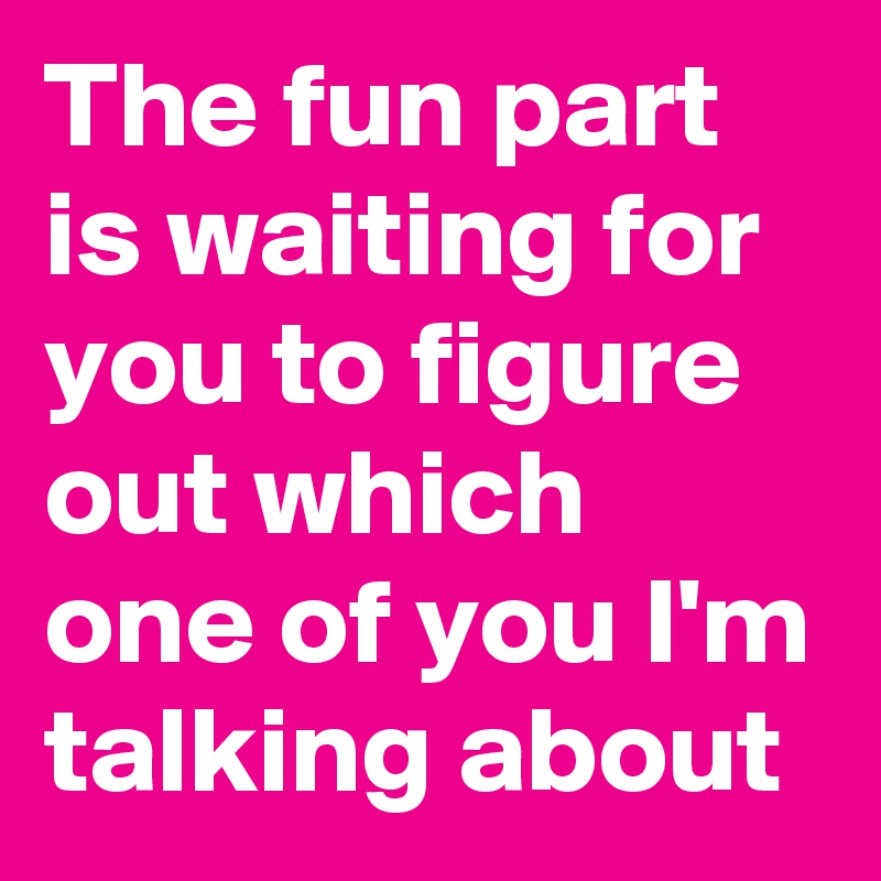 The fun part is waiting for you to figure out which one of you I'm talking about
