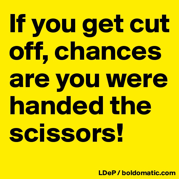 If you get cut off, chances are you were handed the scissors!