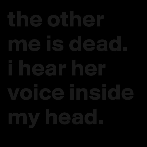 the other me is dead. i hear her voice inside my head.