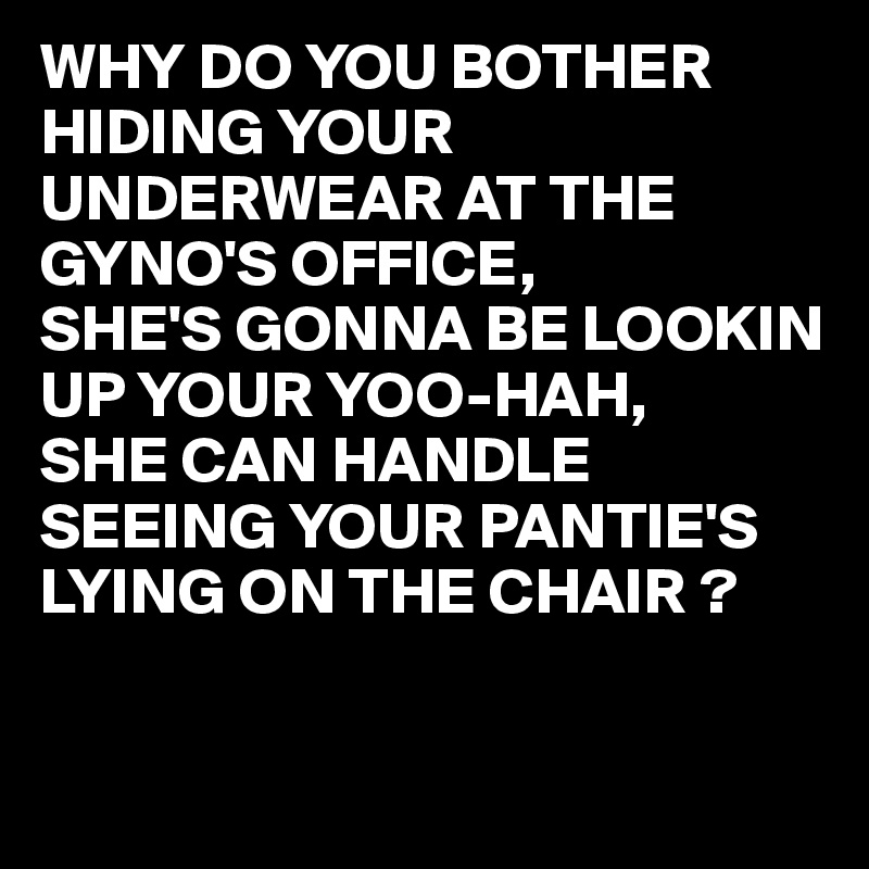 WHY DO YOU BOTHER HIDING YOUR UNDERWEAR AT THE GYNO'S OFFICE,
SHE'S GONNA BE LOOKIN UP YOUR YOO-HAH,
SHE CAN HANDLE SEEING YOUR PANTIE'S LYING ON THE CHAIR ?

