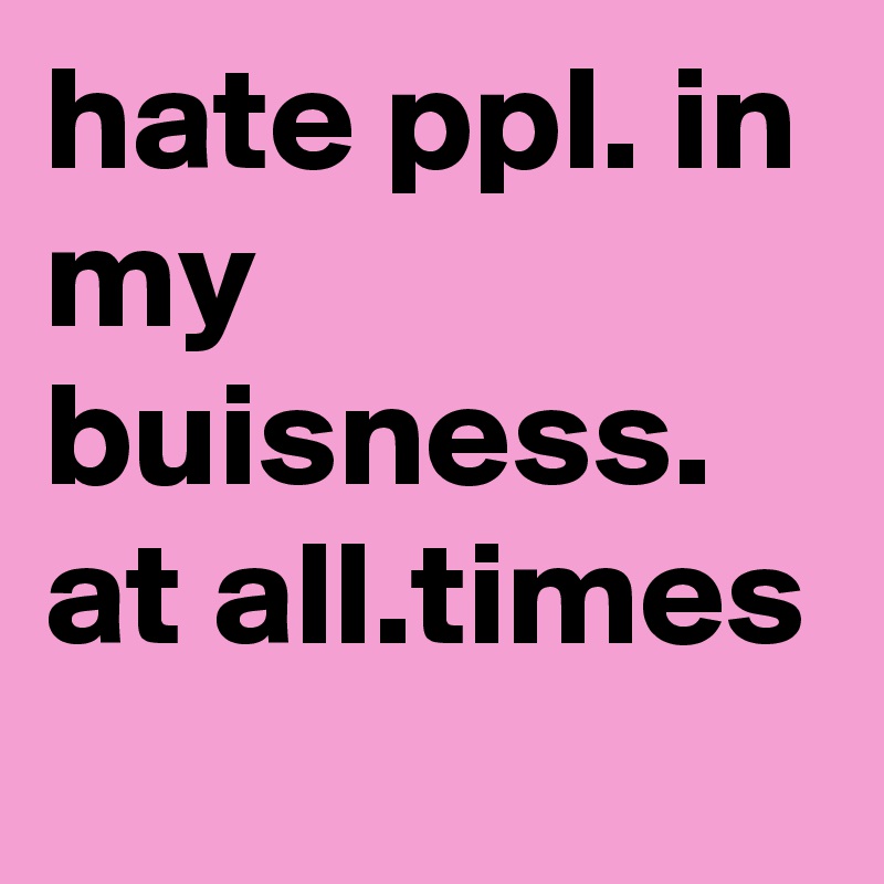 hate ppl. in my buisness. at all.times