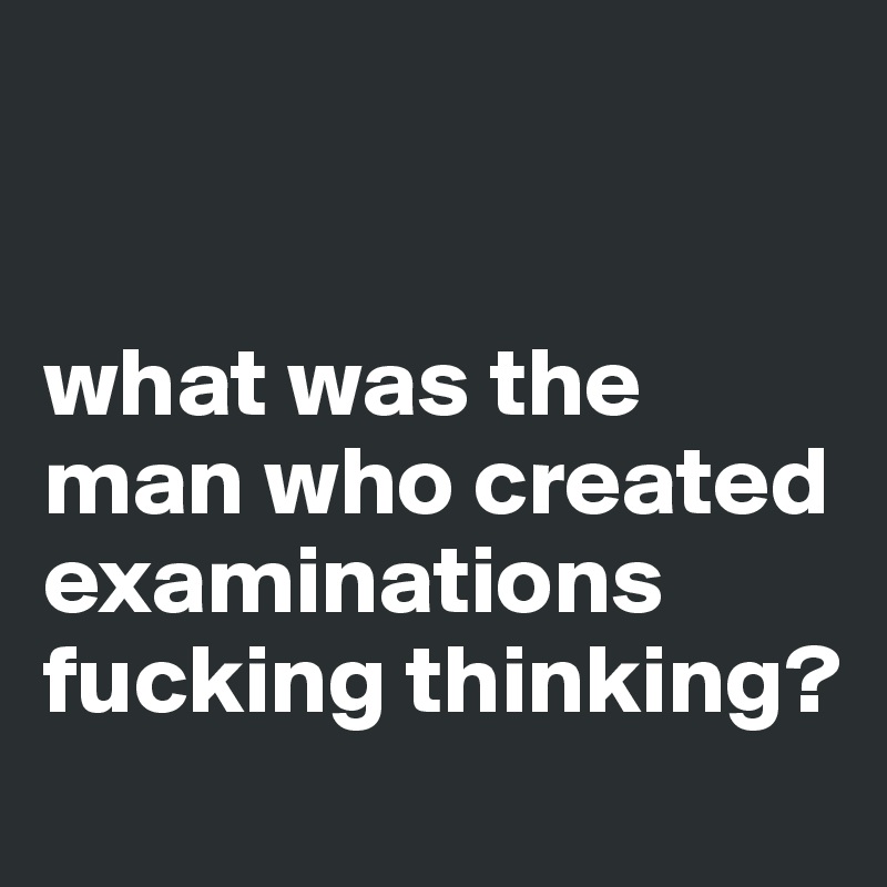 


what was the man who created examinations fucking thinking?