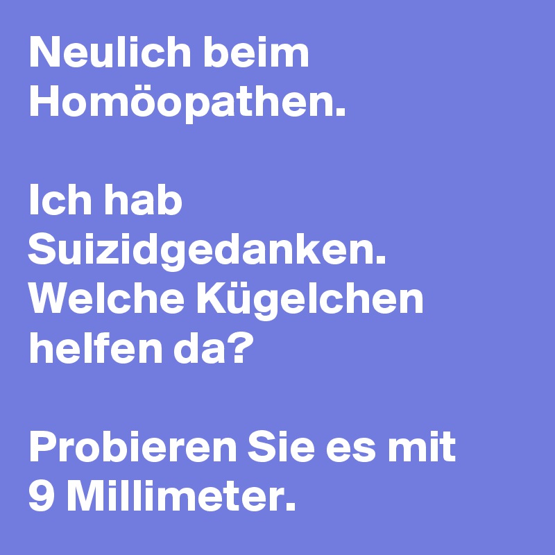Neulich beim Homöopathen.

Ich hab Suizidgedanken. Welche Kügelchen helfen da?

Probieren Sie es mit 
9 Millimeter.