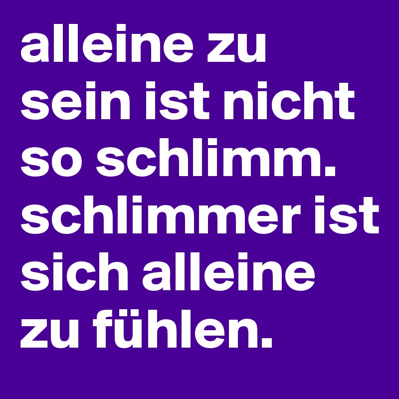 alleine zu sein ist nicht so schlimm. schlimmer ist sich alleine zu fühlen. 